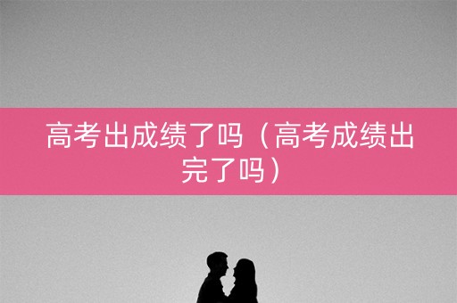 高考出成绩了吗（高考成绩出完了吗）