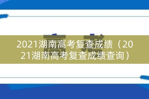 2021湖南高考复查成绩（2021湖南高考复查成绩查询）