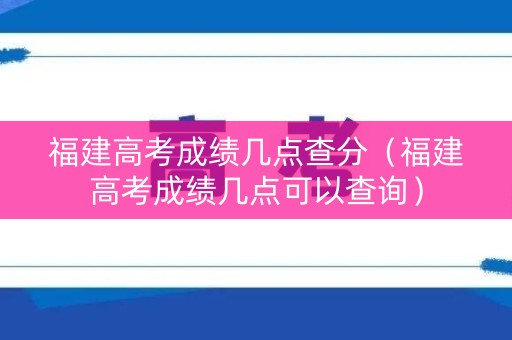 福建高考成绩几点查分（福建高考成绩几点可以查询）