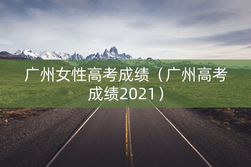 广州女性高考成绩（广州高考成绩2021）