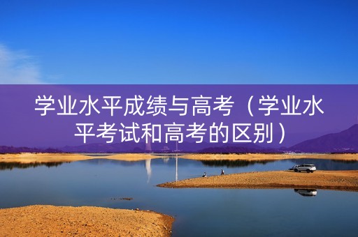 学业水平成绩与高考（学业水平考试和高考的区别）