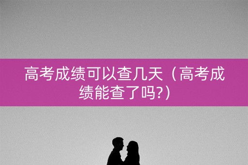 高考成绩可以查几天（高考成绩能查了吗?）