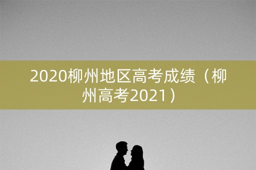 2020柳州地区高考成绩（柳州高考2021）
