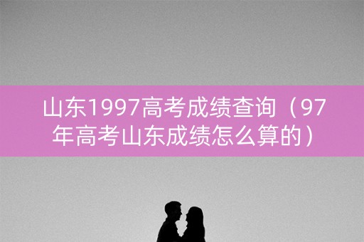 山东1997高考成绩查询（97年高考山东成绩怎么算的）