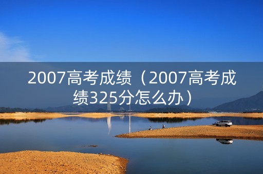 2007高考成绩（2007高考成绩325分怎么办）