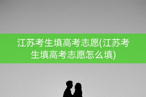 江苏考生填高考志愿(江苏考生填高考志愿怎么填) 江苏考生填高考志愿(江苏考生填高考志愿怎么填)