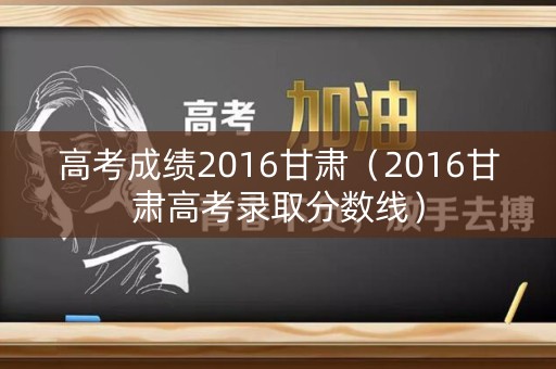 高考成绩2016甘肃（2016甘肃高考录取分数线）