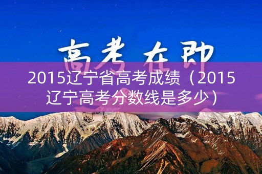 2015辽宁省高考成绩（2015辽宁高考分数线是多少）