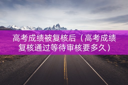 高考成绩被复核后（高考成绩复核通过等待审核要多久）