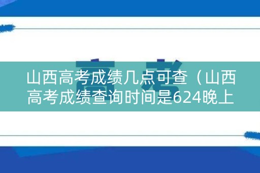 山西高考成绩几点可查（山西高考成绩查询时间是624晚上）