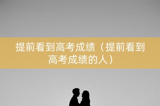 提前看到高考成绩（提前看到高考成绩的人）