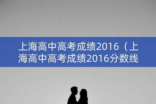 上海高中高考成绩2016（上海高中高考成绩2016分数线）