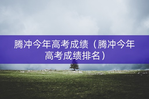 腾冲今年高考成绩（腾冲今年高考成绩排名）