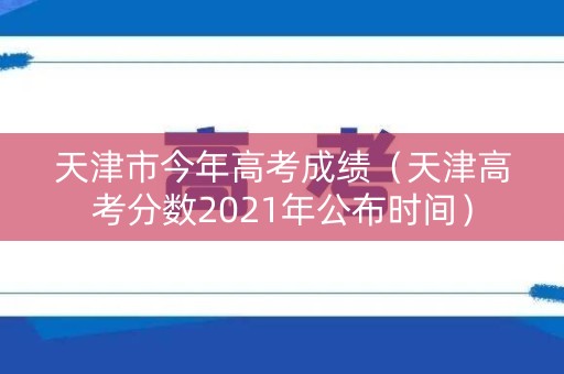 天津市今年高考成绩（天津高考分数2021年公布时间）