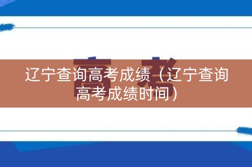 辽宁查询高考成绩（辽宁查询高考成绩时间）