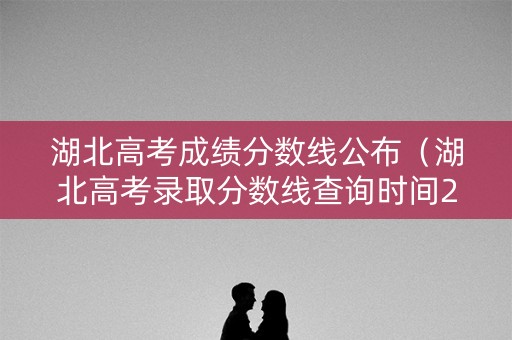 湖北高考成绩分数线公布（湖北高考录取分数线查询时间2021）