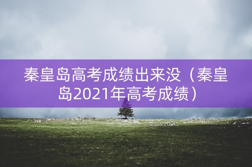 秦皇岛高考成绩出来没（秦皇岛2021年高考成绩）