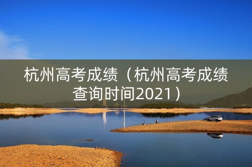 杭州高考成绩（杭州高考成绩查询时间2021）