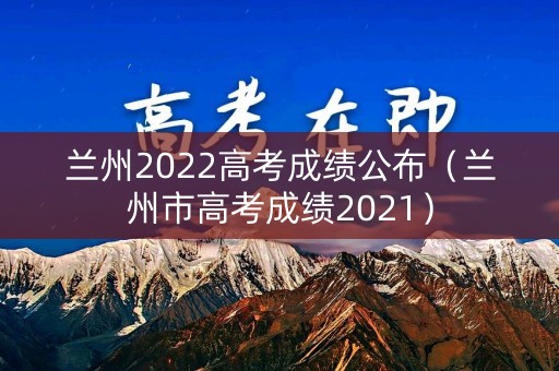 兰州2022高考成绩公布（兰州市高考成绩2021）