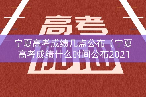 宁夏高考成绩几点公布（宁夏高考成绩什么时间公布2021）