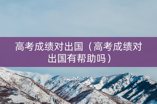 高考成绩对出国（高考成绩对出国有帮助吗）
