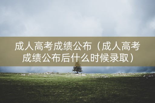 成人高考成绩公布（成人高考成绩公布后什么时候录取）