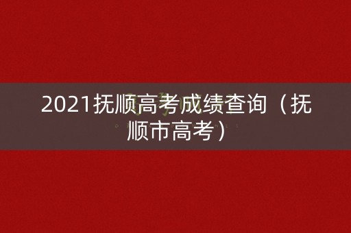 2021抚顺高考成绩查询（抚顺市高考）