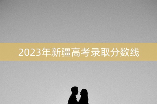 2023年新疆高考录取分数线 2023年新疆高考录取分数线