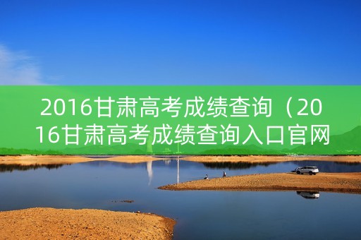 2016甘肃高考成绩查询（2016甘肃高考成绩查询入口官网）