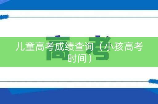 儿童高考成绩查询（小孩高考时间）