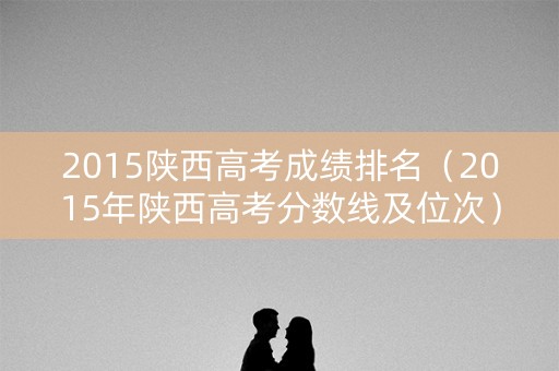 2015陕西高考成绩排名（2015年陕西高考分数线及位次）