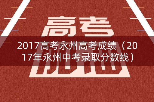 2017高考永州高考成绩（2017年永州中考录取分数线）