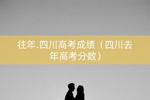 往年.四川高考成绩（四川去年高考分数）