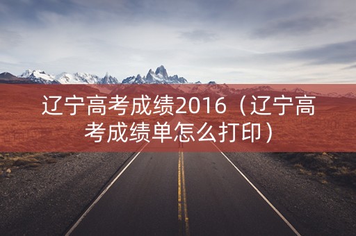辽宁高考成绩2016（辽宁高考成绩单怎么打印）