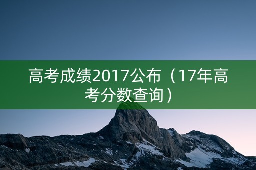 高考成绩2017公布（17年高考分数查询）