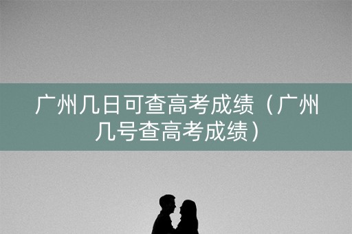 广州几日可查高考成绩（广州几号查高考成绩）