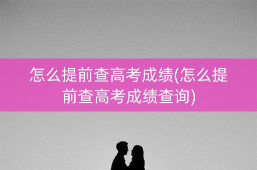 怎么提前查高考成绩(怎么提前查高考成绩查询)