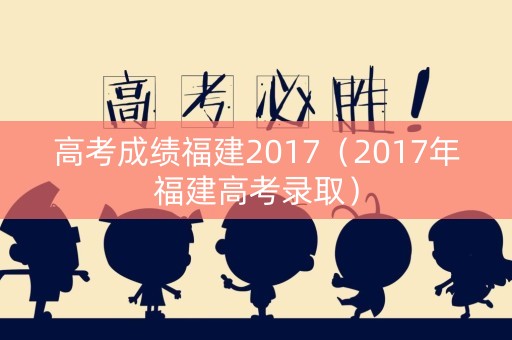 高考成绩福建2017（2017年福建高考录取）