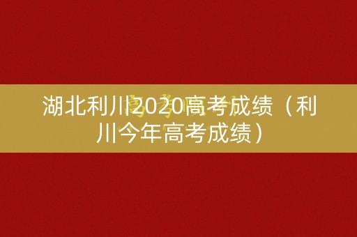 湖北利川2020高考成绩（利川今年高考成绩）