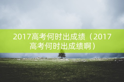 2017高考何时出成绩（2017高考何时出成绩啊）