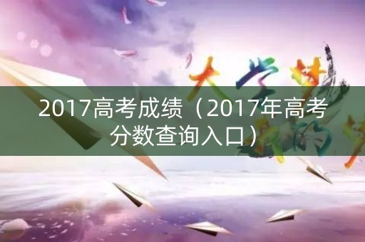 2017高考成绩（2017年高考分数查询入口）
