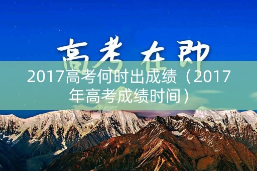 2017高考何时出成绩（2017年高考成绩时间）