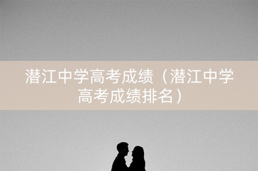 潜江中学高考成绩（潜江中学高考成绩排名）