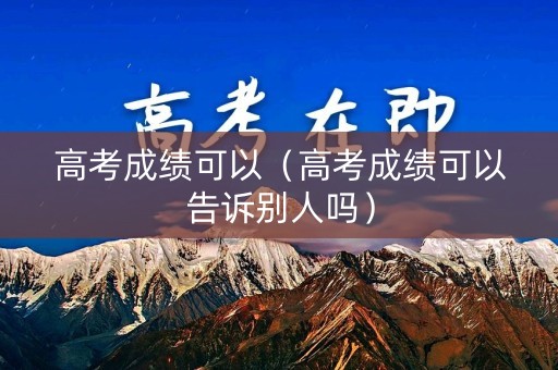 高考成绩可以（高考成绩可以告诉别人吗）