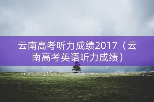 云南高考听力成绩2017（云南高考英语听力成绩）