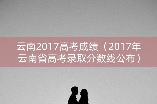 云南2017高考成绩（2017年云南省高考录取分数线公布）