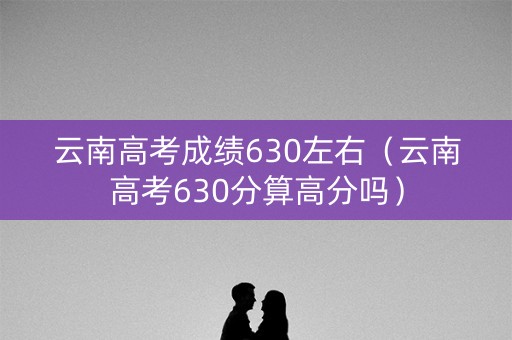 云南高考成绩630左右（云南高考630分算高分吗）