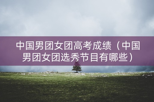 中国男团女团高考成绩（中国男团女团选秀节目有哪些）