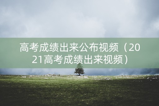 高考成绩出来公布视频（2021高考成绩出来视频）