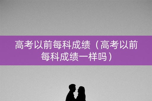 高考以前每科成绩（高考以前每科成绩一样吗）
